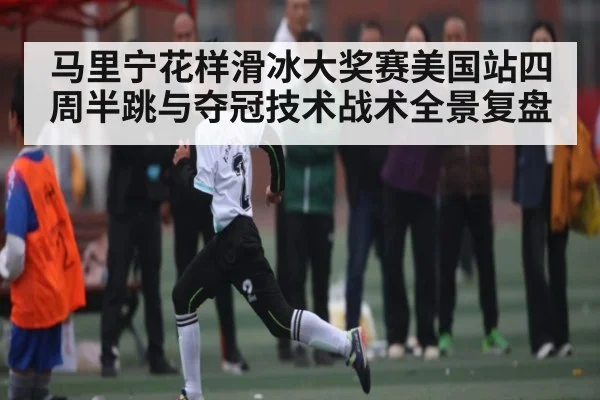 马里宁花样滑冰大奖赛美国站四周半跳与夺冠技术战术全景复盘