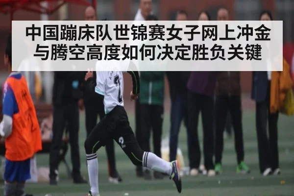 中国蹦床队世锦赛女子网上冲金与腾空高度如何决定胜负关键